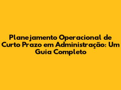 Planejamento Operacional de Curto Prazo em Administração: Um Guia Completo