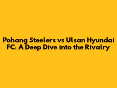 Pohang Steelers vs Ulsan Hyundai FC: A Deep Dive into the Rivalry