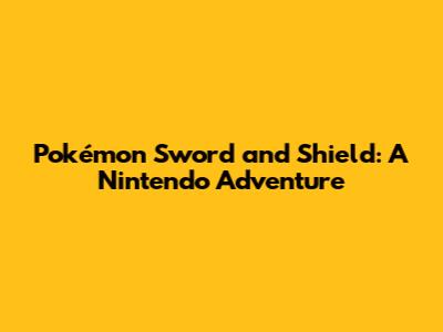 Pokémon Sword and Shield: A Nintendo Adventure