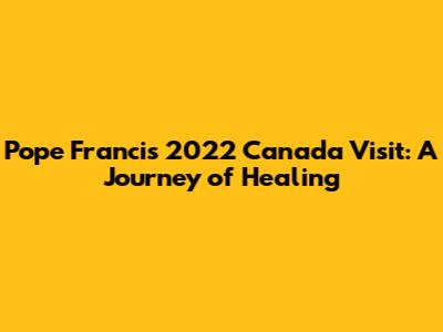 Pope Francis' 2022 Canada Visit: A Journey of Healing