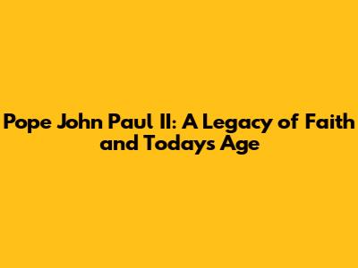 Pope John Paul II: A Legacy of Faith and Today's Age