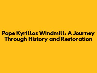 Pope Kyrillos Windmill: A Journey Through History and Restoration