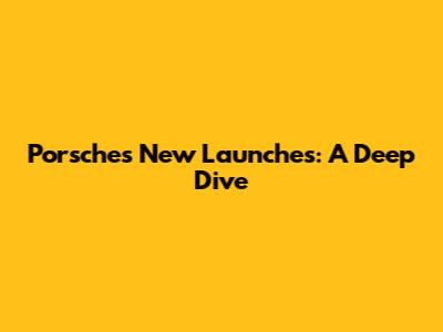 Porsche's New Launches: A Deep Dive