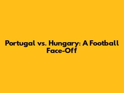 Portugal vs. Hungary: A Football Face-Off