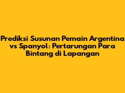 Prediksi Susunan Pemain Argentina vs Spanyol: Pertarungan Para Bintang di Lapangan