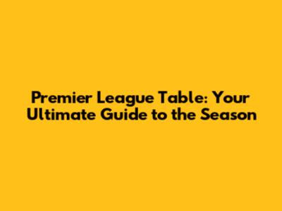 Premier League Table: Your Ultimate Guide to the Season