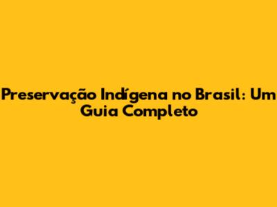 Preservação Indígena no Brasil: Um Guia Completo