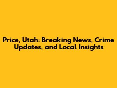 Price, Utah: Breaking News, Crime Updates, and Local Insights