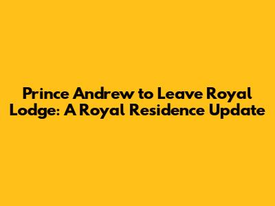 Prince Andrew to Leave Royal Lodge: A Royal Residence Update