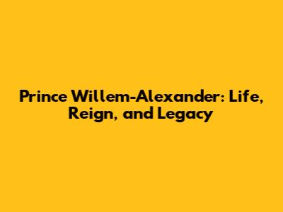 Prince Willem-Alexander: Life, Reign, and Legacy