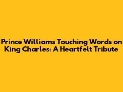 Prince William's Touching Words on King Charles: A Heartfelt Tribute