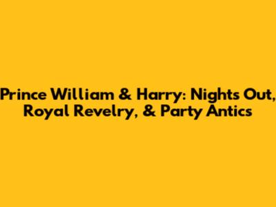Prince William & Harry: Nights Out, Royal Revelry, & Party Antics