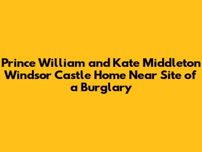 Prince William and Kate Middleton Windsor Castle Home Near Site of a Burglary