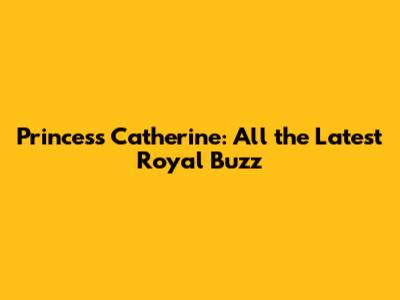 Princess Catherine: All the Latest Royal Buzz