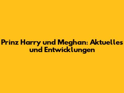 Prinz Harry und Meghan: Aktuelles und Entwicklungen