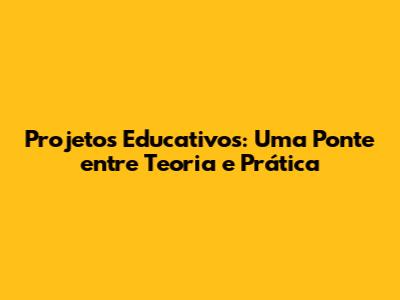 Projetos Educativos: Uma Ponte entre Teoria e Prática