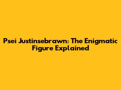 Psei Justinsebrawn: The Enigmatic Figure Explained