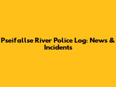 Pseifallse River Police Log: News & Incidents