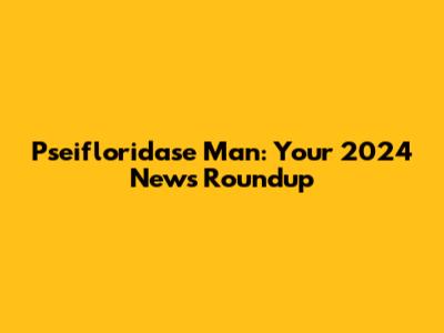 Pseifloridase Man: Your 2024 News Roundup