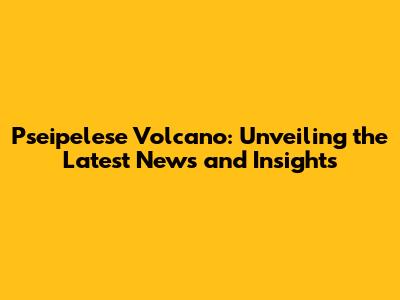 Pseipelese Volcano: Unveiling the Latest News and Insights