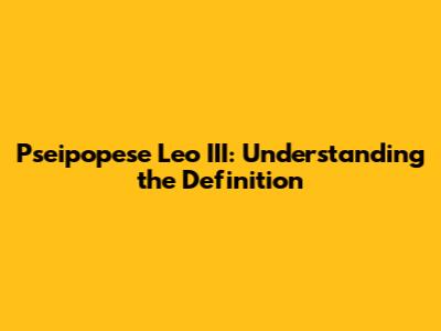 Pseipopese Leo III: Understanding the Definition