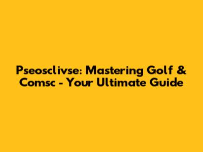 Pseosclivse: Mastering Golf & Comsc - Your Ultimate Guide