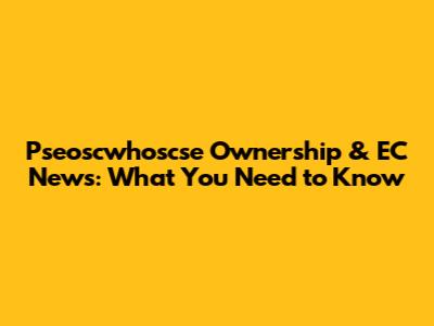 Pseoscwhoscse Ownership & EC News: What You Need to Know