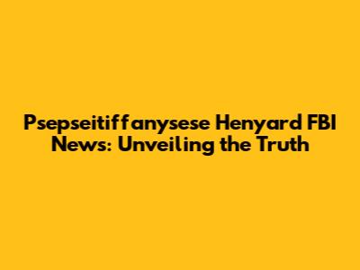 Psepseitiffanysese Henyard FBI News: Unveiling the Truth