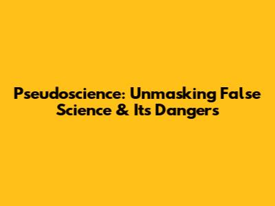 Pseudoscience: Unmasking False Science & Its Dangers