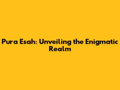 Pura Esah: Unveiling the Enigmatic Realm