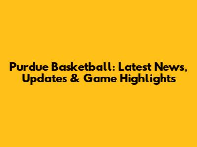 Purdue Basketball: Latest News, Updates & Game Highlights