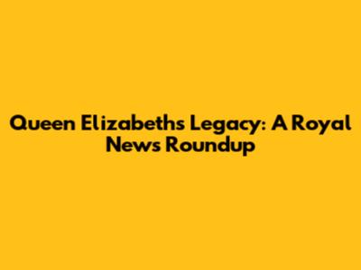 Queen Elizabeth's Legacy: A Royal News Roundup