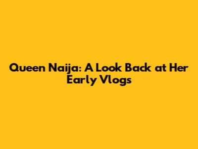 Queen Naija: A Look Back at Her Early Vlogs