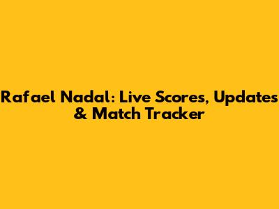 Rafael Nadal: Live Scores, Updates & Match Tracker