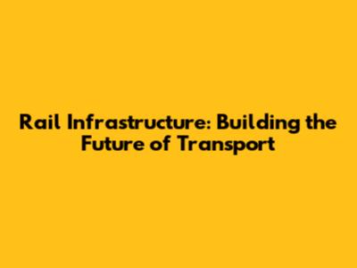 Rail Infrastructure: Building the Future of Transport