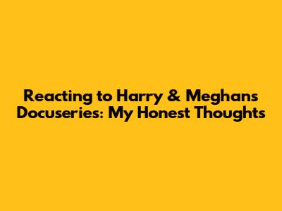 Reacting to Harry & Meghan's Docuseries: My Honest Thoughts