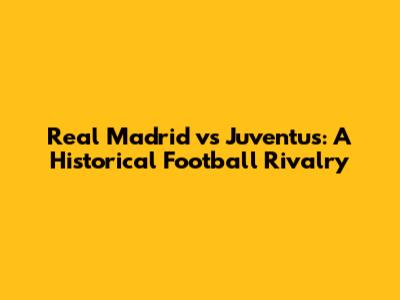 Real Madrid vs Juventus: A Historical Football Rivalry