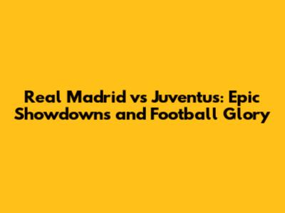 Real Madrid vs Juventus: Epic Showdowns and Football Glory