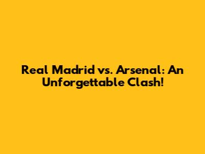 Real Madrid vs. Arsenal: An Unforgettable Clash!
