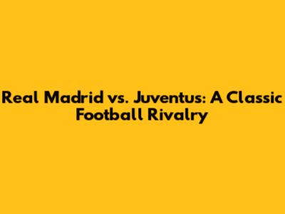 Real Madrid vs. Juventus: A Classic Football Rivalry