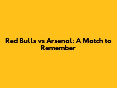 Red Bulls vs Arsenal: A Match to Remember
