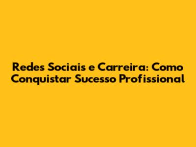 Redes Sociais e Carreira: Como Conquistar Sucesso Profissional