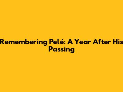 Remembering Pelé: A Year After His Passing