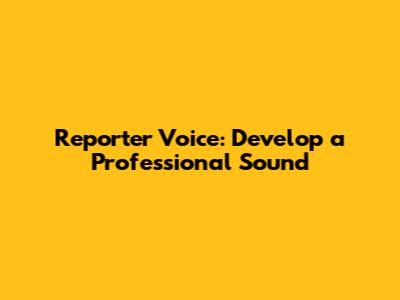 Reporter Voice: Develop a Professional Sound