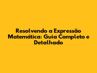 Resolvendo a Expressão Matemática: Guia Completo e Detalhado