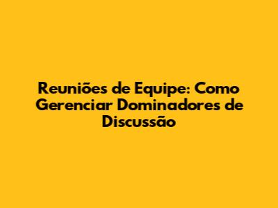 Reuniões de Equipe: Como Gerenciar Dominadores de Discussão