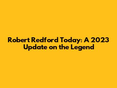 Robert Redford Today: A 2023 Update on the Legend
