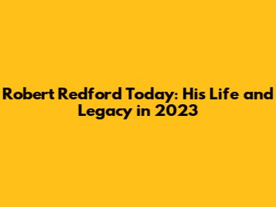 Robert Redford Today: His Life and Legacy in 2023