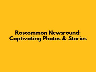 Roscommon Newsround: Captivating Photos & Stories