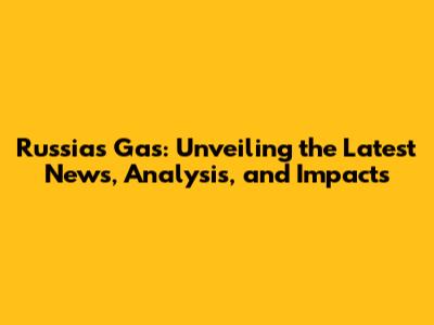 Russia's Gas: Unveiling the Latest News, Analysis, and Impacts